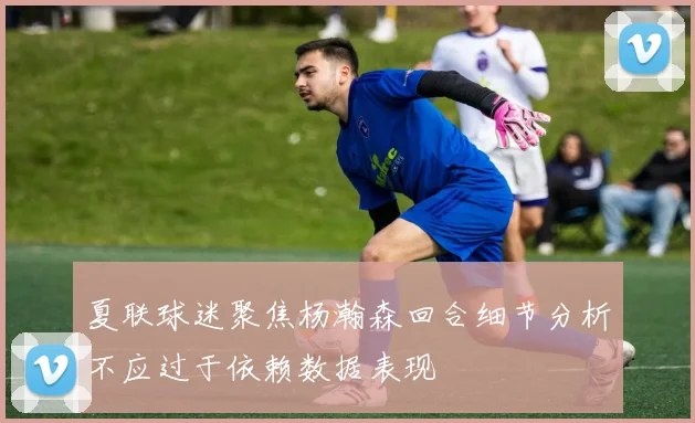 夏联球迷聚焦杨瀚森回合细节分析不应过于依赖数据表现