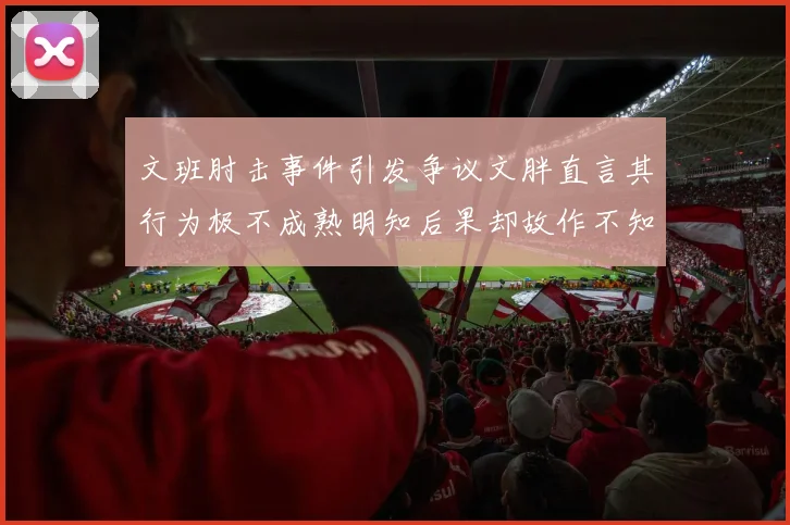 文班肘击事件引发争议文胖直言其行为极不成熟明知后果却故作不知