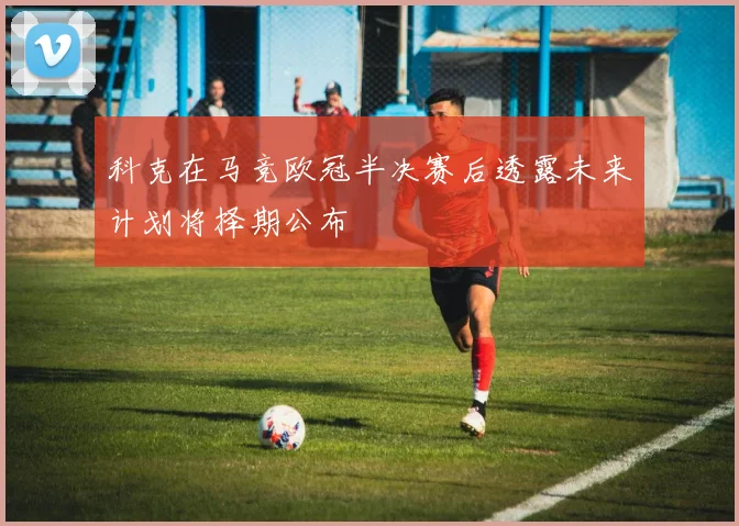 科克在马竞欧冠半决赛后透露未来计划将择期公布