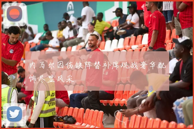 内马尔因伤缺阵替补席观战奢华配饰尽显风采