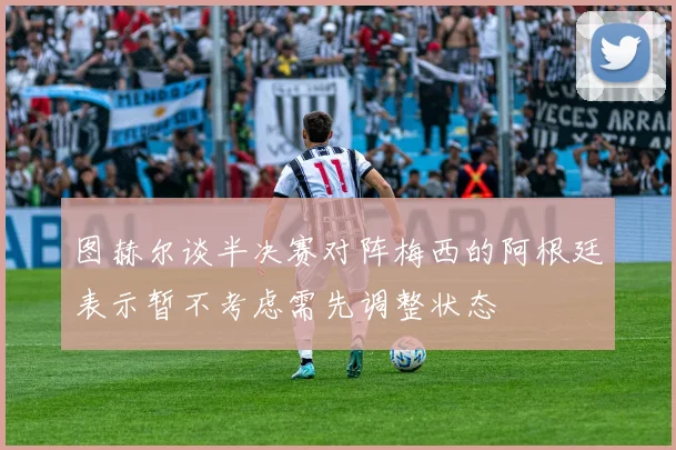 图赫尔谈半决赛对阵梅西的阿根廷表示暂不考虑需先调整状态