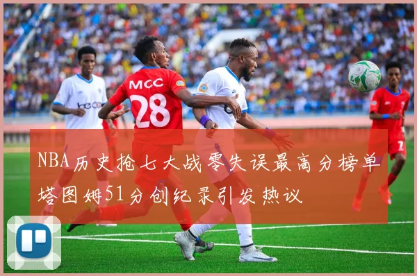 NBA历史抢七大战零失误最高分榜单塔图姆51分创纪录引发热议