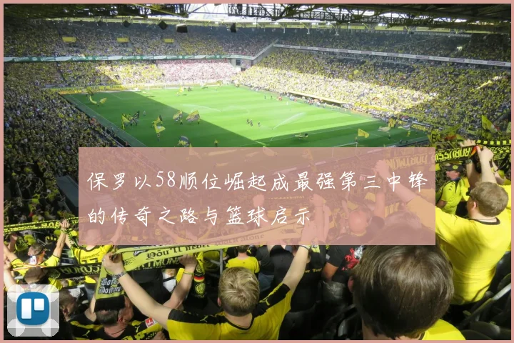 保罗以58顺位崛起成最强第三中锋的传奇之路与篮球启示