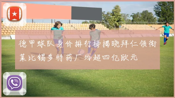 德甲球队身价排行榜揭晓拜仁领衔莱比锡多特药厂均超四亿欧元