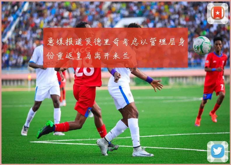 意媒报道莫德里奇考虑以管理层身份重返皇马离开米兰