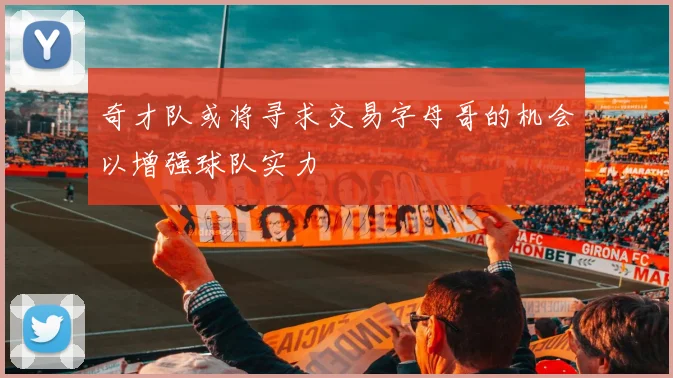奇才队或将寻求交易字母哥的机会以增强球队实力
