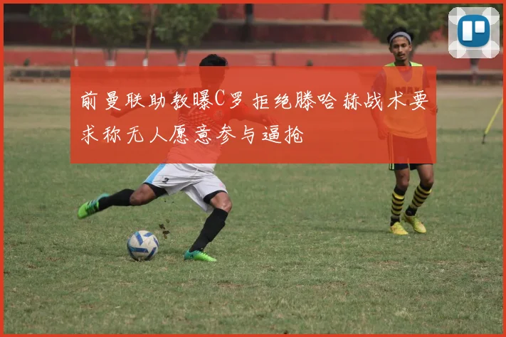 前曼联助教曝C罗拒绝滕哈赫战术要求称无人愿意参与逼抢