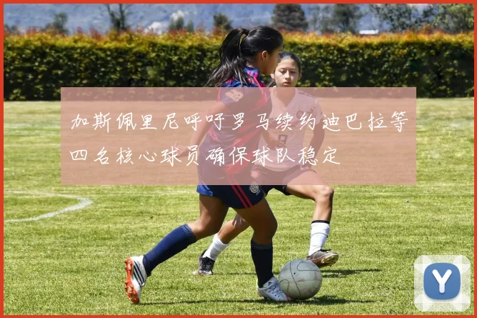 加斯佩里尼呼吁罗马续约迪巴拉等四名核心球员确保球队稳定