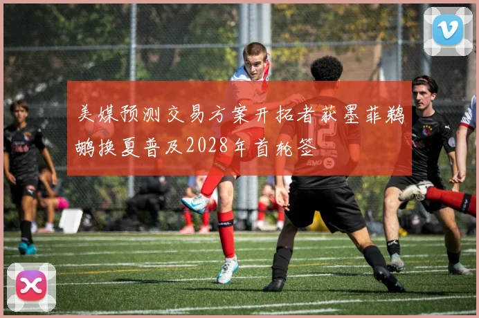 美媒预测交易方案开拓者获墨菲鹈鹕换夏普及2028年首轮签