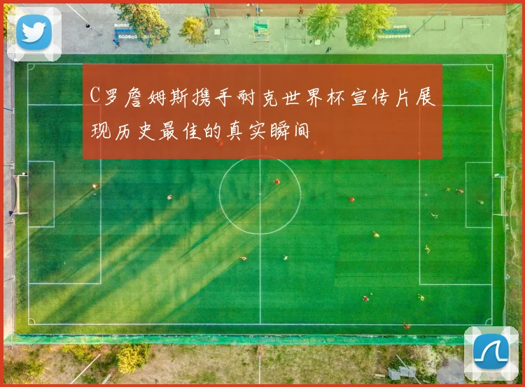 C罗詹姆斯携手耐克世界杯宣传片展现历史最佳的真实瞬间