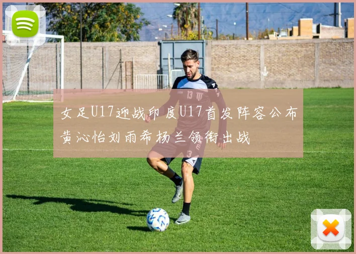 女足U17迎战印度U17首发阵容公布黄沁怡刘雨希杨兰领衔出战