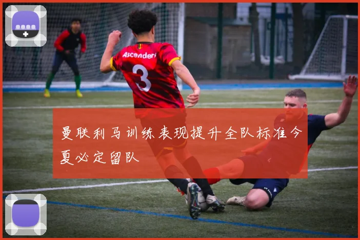 曼联利马训练表现提升全队标准今夏必定留队